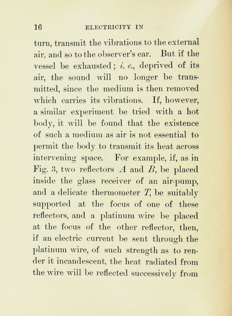 turn, transmit the vibrations to the external air, and so to the observer's ear. But if the vessel be exhausted; i. e., deprived of its air, the sound will no longer be trans- mitted, since the medium is then removed which carries its vibrations. If, however, a similar experiment be tried with a hot body, it will be found that the existence of such a medium as air is not essential to permit the body to transmit its heat across intervening space. For example, if, as in Fig. 3, two reflectors A and B, be placed inside the glass receiver of an air-pump, and a delicate thermometer T, be suitably supported at the focus of one of these reflectors, and a platinum wire be placed at the focus of the other reflector, then, if an electric current be sent throua;h the platinum wire, of such strength as to ren- der it incandescent, the heat radiated from the wire will be reflected successively from