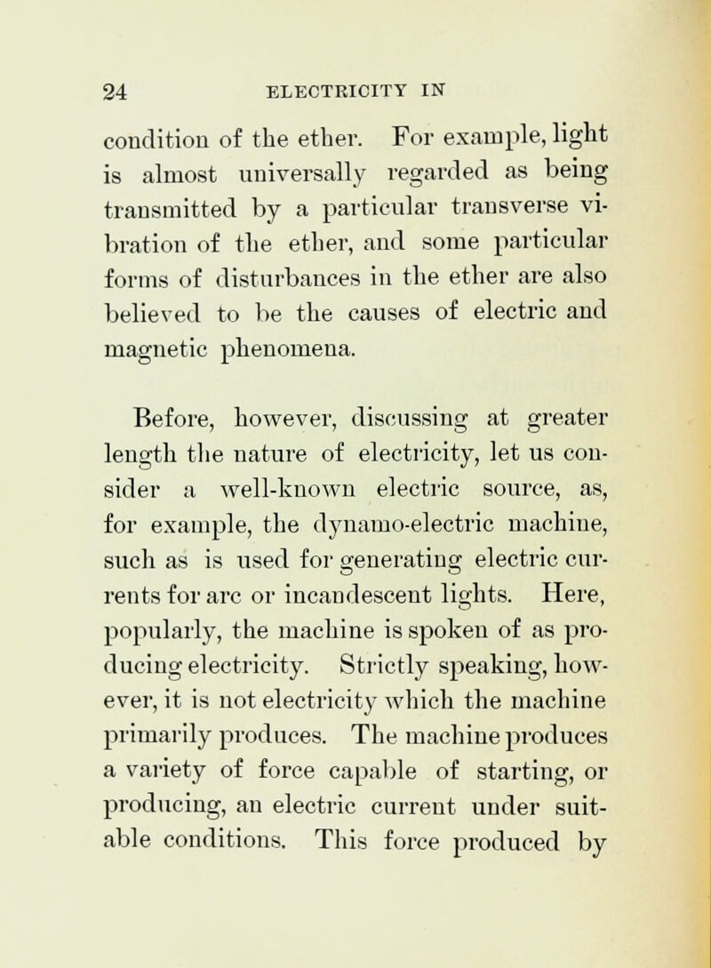 condition of the ether. For example, light is almost universally regarded as being transmitted by a particular transverse vi- bration of the ether, and some particular forms of disturbances in the ether are also believed to be the causes of electric and magnetic phenomena. Before, however, discussing at greater length the nature of electricity, let us con- sider a well-known electric source, as, for example, the dynamo-electric machine, such as is used for generating electric cur- rents for arc or incandescent lights. Here, popularly, the machine is spoken of as pro- ducing electricity. Strictly speaking, how- ever, it is not electricity which the machine primarily produces. The machine produces a variety of force capable of starting, or producing, an electric current under suit- able conditions. This force produced by