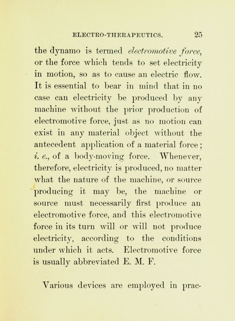 the dynamo is termed electromotive force, or the force which tends to set electricity in motion, so as to cause an electric flow. It is essential to bear in mind that in no case can electricity be produced by any machine without the prior production of electromotive force, just as no motion can exist in any material object without the antecedent application of a material force ; i. e., of a body-moving force. Whenever, therefore, electricity is produced, no matter what the nature of the machine, or source producing it may be, the machine or source must necessarily first produce an electromotive force, and this electromotive force in its turn will or will not produce electricity, according to the conditions under which it acts. Electromotive force is usually abbreviated E. M. F. Various devices are employed in prac-