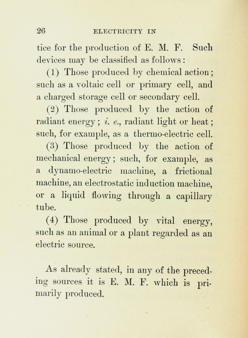 tice for the production of E. M. F. Such devices may be classified as follows : (1) Those produced by chemical action ; such as a voltaic cell or primary cell, and a charged storage cell or secondary cell. (2) Those produced by the action of radiant energy ; i. e., radiant light or heat; such, for example, as a thermo-electric cell. (3) Those produced by the action of mechanical energy; such, for example, as a dynamo-electric machine, a frictional machine, an electrostatic induction machine, or a liquid flowing through a capillary tube. (4) Those produced by vital energy, such as an animal or a plant regarded as an electric source. As already stated, in any of the preced- ing sources it is E. M. F. which is pri- marily produced.