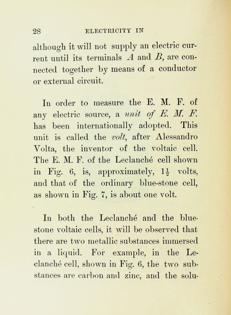 although it will not supply an electric cur- rent until its terminals A and B, are con- nected together by means of a conductor or external circuit. In order to measure the E. M. F. of any electric source, a unit of E. M. F. has been internationally adopted. This unit is called the volt, after Alessandro Volta, the inventor of the voltaic cell. The E. M. F. of the Leclanche cell shown in Fig. 6, is, approximately, H volts, and that of the ordinary blue-stone cell, as shown in Fig. 7, is about one volt. In both the Leclanche and the blue- stone voltaic cells, it will be observed that there are two metallic substances immersed in a liquid. For example, in the Le- clanche cell, shown in Fig. 6, the two sub- stances are carbon and zinc, and the solu-