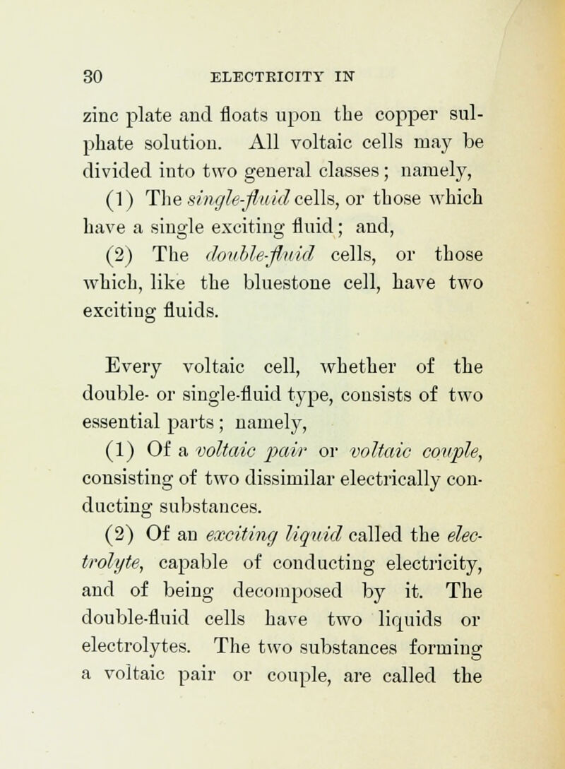 zinc plate and floats upon the copper sul- phate solution. All voltaic cells may be divided into two general classes ; namely, (1) The single-fluid cells, or those which have a single exciting fluid; and, (2) The double-fluid cells, or those which, like the Milestone cell, have two exciting fluids. Every voltaic cell, whether of the double- or single-fluid type, consists of two essential parts; namely, (1) Of a voltaic pair or voltaic couple, consisting of two dissimilar electrically con- ducting substances. (2) Of an exciting liquid called the elec- trolyte, capable of conducting electricity, and of being decomposed by it. The double-fluid cells have two liquids or electrolytes. The two substances forming a voltaic pair or couple, are called the