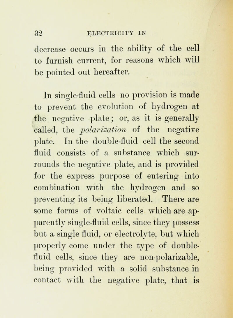 decrease occurs in the ability of the cell to furnish current, for reasons which will be pointed out hereafter. In single-fluid cells no provision is made to prevent the evolution of hydrogen at the negative plate; or, as it is generally called, the polarization, of the negative plate. In the double-fluid cell the second fluid consists of a substance which sur- rounds the negative plate, and is provided for the express purpose of entering into combination with the hj7drogen and so preventing its being liberated. There are some forms of voltaic cells which are ap- parently single-fluid cells, since they possess but a single fluid, or electrolyte, but which properly come under the type of double- fluid cells, since they are non-polarizable, being provided with a solid substance in contact with the negative plate, that is