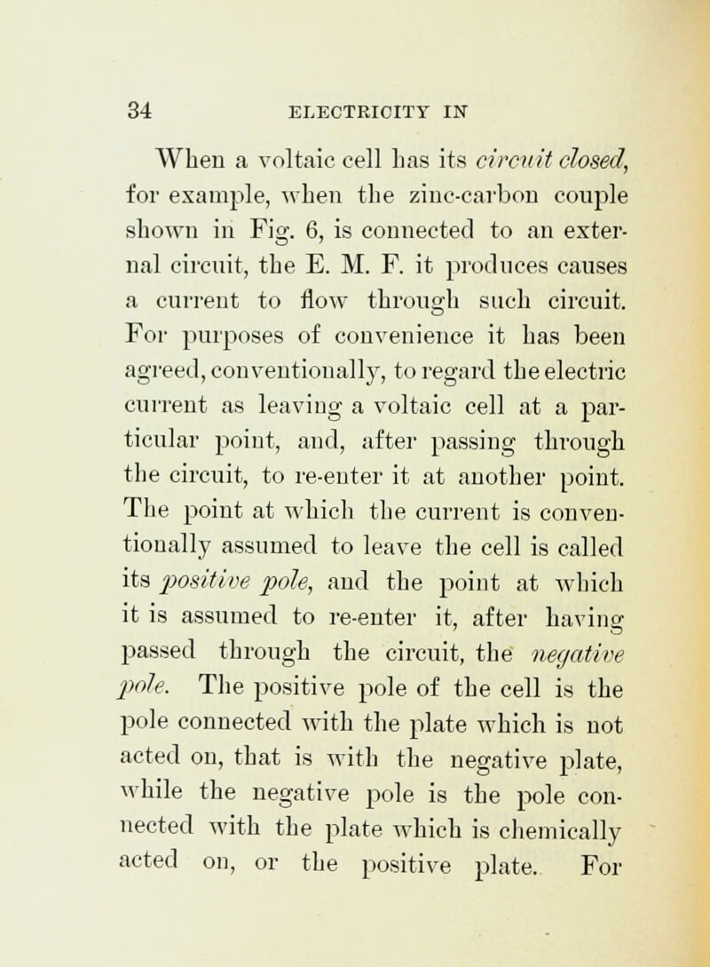 When a voltaic cell has its circuit dosed, for example, when the zinc-carbon couple shown in Fig. 6, is connected to an exter- nal circuit, the E. M. F. it produces causes a current to flow through such circuit. For purposes of convenience it has been agreed, conventionally, to regard the electric current as leaving a voltaic cell at a par- ticular point, and, after passing through the circuit, to re-enter it at another point. The point at which the current is conven- tionally assumed to leave the cell is called its positive pole, and the point at which it is assumed to re-enter it, after having passed through the circuit, the negative pole. The positive pole of the cell is the pole connected with the plate which is not acted on, that is with the negative plate, while the negative pole is the pole con- nected with the plate which is chemically acted on, or the positive plate. For