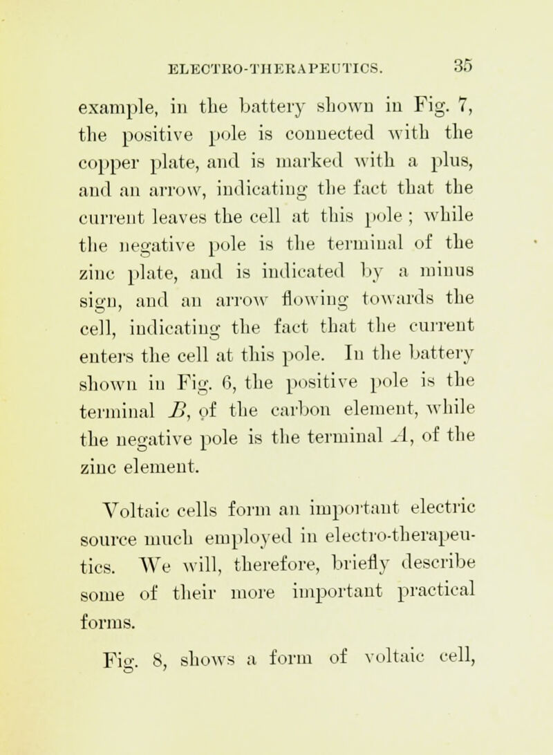 example, in the battery shown in Fig. 7, the positive pole is connected with the copper plate, and is marked with a plus, and an arrow, indicating the fact that the current leaves the cell at this pole ; while the negative pole is the terminal of the zinc plate, and is indicated by a minus sign, and an arrow flowing towards the cell, indicating the fact that the current enters the cell at this pole. In the battery shown in Fig. 6, the positive pole is the terminal £, of the carbon element, while the negative pole is the terminal A, of the zinc element. Voltaic cells form an important electric source much employed in electro-therapeu- tics. We will, therefore, briefly describe some of their more important practical forms. Fi<T. 8, shows a form of voltaic cell,