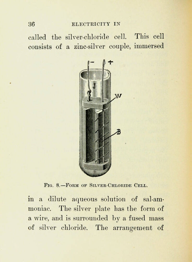 called the silver-chloride cell. This cell consists of a zinc-silver couple, immersed Fig. 8.—Form op Silver-Chloride Cell. in a dilute aqueous solution of sal-am- moniac. The silver plate has the form of a wire, and is surrounded by a fused mass of silver chloride. The arrangement of