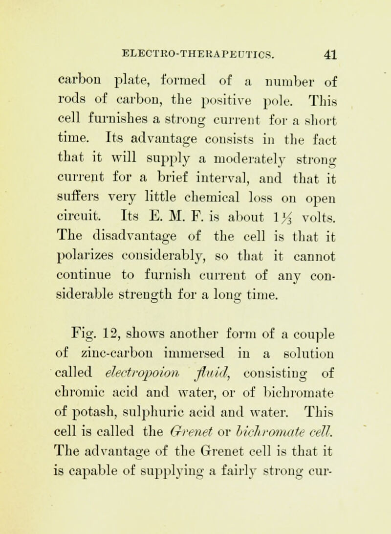 carbon plate, formed of a number of rods of carbon, the positive pole. This cell furnishes a strong current for a short time. Its advantage consists in the fact that it will supply a moderately strong current for a brief interval, and that it suffers very little chemical loss on open circuit. Its E. M. F. is about 1 % volts. The disadvantage of the cell is that it polarizes considerably, so that it cannot continue to furnish current of any con- siderable strength for a long time. Fig. 12, shows another form of a couple of zinc-carbou immersed in a solution called elect ropoion, fluid, consisting of chromic acid and water, or of bichromate of potash, sulphuric acid and water. This cell is called the Grenet or bichromate cell. The advantage of the Grenet cell is that it is capable of supplying a fairly strong cur-