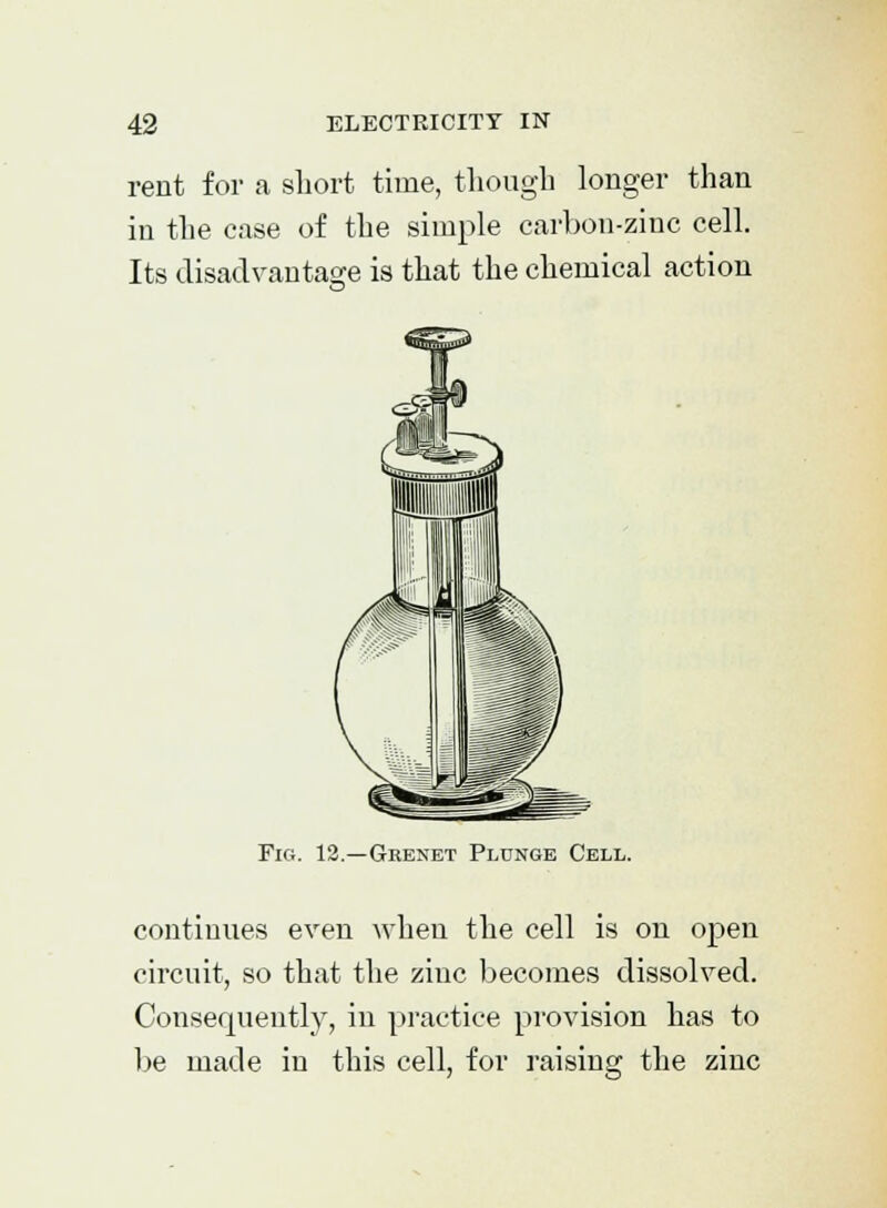 rent for a short time, though longer than in the case of the simple carbon-zinc cell. Its disadvantage is that the chemical action Fig. 12.—Grenet Plunge Cell. continues even when the cell is on open circuit, so that the zinc becomes dissolved. Consequently, in practice provision has to be made in this cell, for raising the zinc