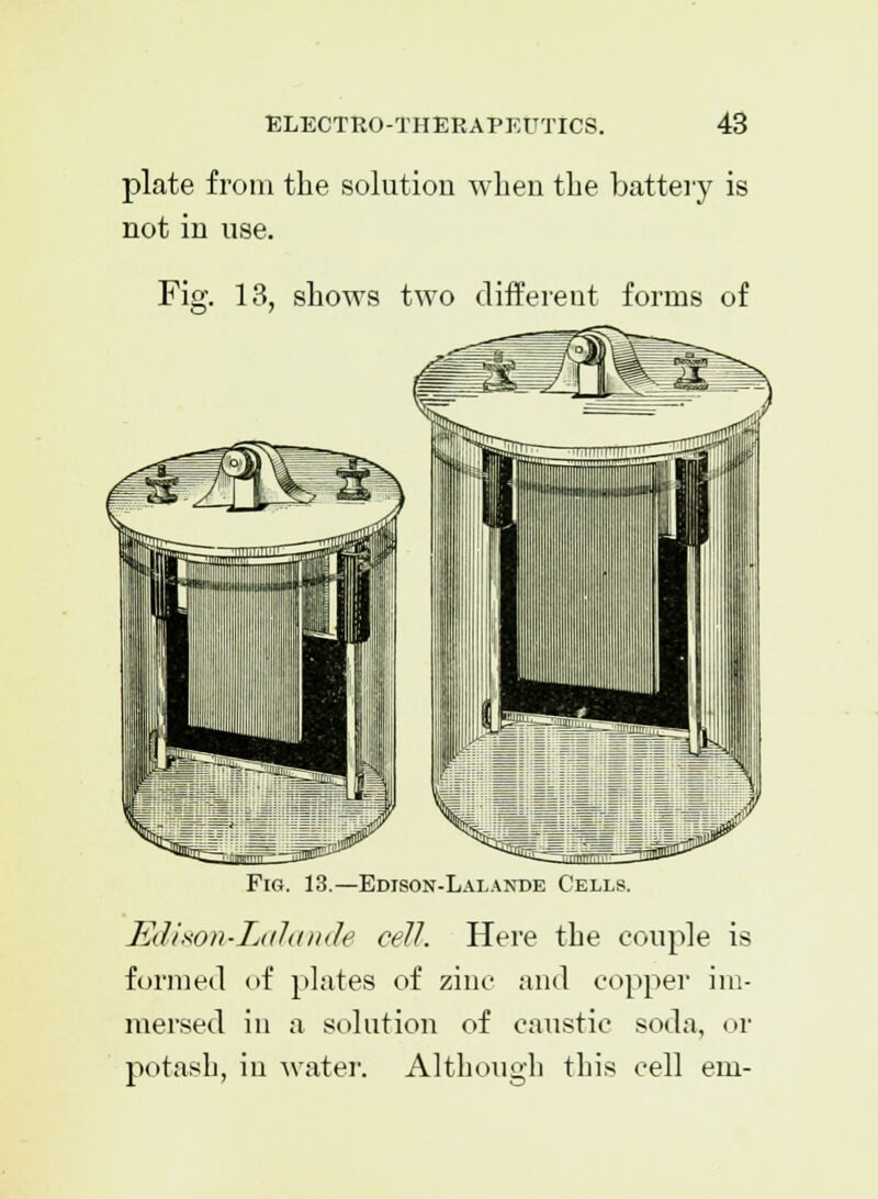 plate from the solution when the battery is not in use. Fig. 13, shows two different forms of Fig. 13.—Edison-Lalande Cells. Edison-Lalande cell. Here the couple is formed of plates of zinc and copper im- mersed in a solution of caustic soda, or potash, in water. Although this cell em-