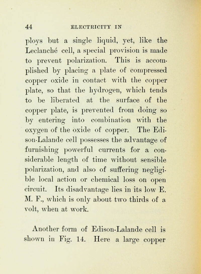 ploys but a single liquid, yet, like the Leclanche cell, a special provision is made to prevent polarization. This is accom- plished by placing a plate of compressed copper oxide in contact with the copper plate, so that the hydrogen, which tends to be liberated at the surface of the copper plate, is prevented from doing so by entering into combination with the oxygen of the oxide of copper. The Edi- son-Lalande cell possesses the advantage of furnishing powerful currents for a con- siderable length of time without sensible polarization, and also of suffering negligi- ble local action or chemical loss on open circuit. Its disadvantage lies in its low E. M. F., which is only about two thirds of a volt, when at work. Another form of Edison-Lalande cell is shown in Fig. 14. Here a large copper