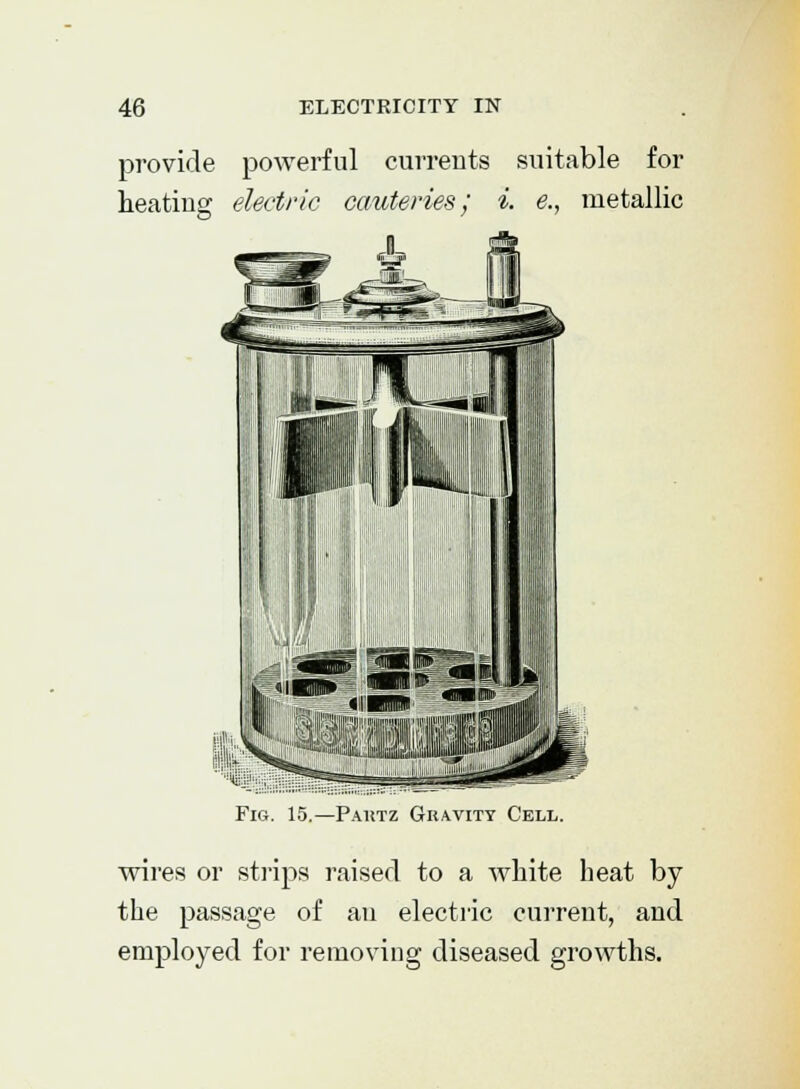 provide powerful currents suitable for heating electric cauteries; i. e., metallic Fig. 15.—Pautz Gravity Cell. wires or strips raised to a white heat by the passage of an electric current, and employed for removing diseased growths.