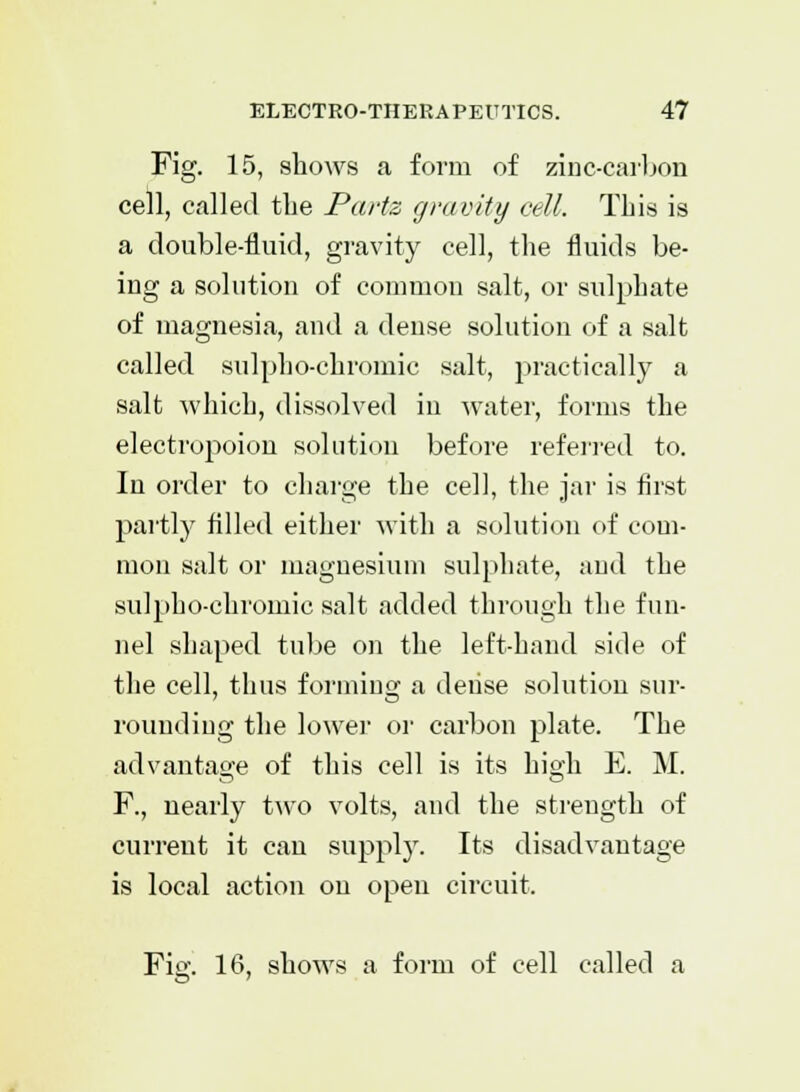 Fig. 15, shows a form of zinc-carbon cell, called the Parte gravity cell. This is a double-fluid, gravity cell, the fluids be- ing a solution of common salt, or sulphate of magnesia, and a dense solution of a salt called sulpho-chromic salt, practically a salt which, dissolved in water, forms the electropoion solution before referred to. In order to charge the cell, the jar is first partly filled either with a solution of com- mon salt or magnesium sulphate, and the sulpho-chromic salt added through the fun- nel shaped tube on the left-hand side of the cell, thus forming a dense solution sur- rounding the lower or carbon plate. The advantage of this cell is its high E. M. F., nearly two volts, and the strength of current it can supply. Its disadvantage is local action on open circuit. Fig. 16, shows a form of cell called a