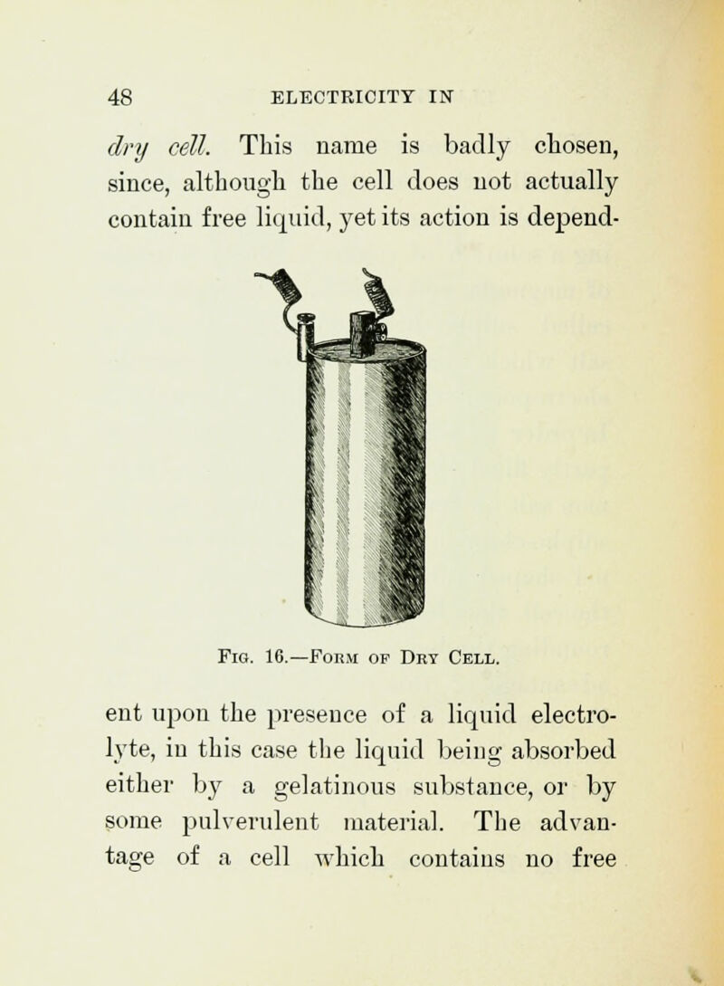 dry cell. This name is badly chosen, since, although the cell does not actually contain free liquid, yet its action is depend- Fig. 16.—Form of Dry Cell. ent upon the presence of a liquid electro- lyte, in this case the liquid being absorbed either by a gelatinous substance, or by some pulverulent material. The advan- tage of a cell which contains no free