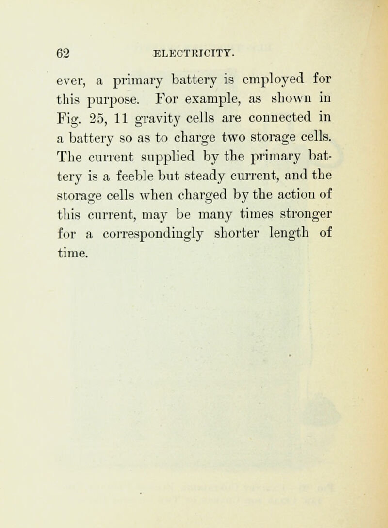 ever, a primary battery is employed for this purpose. For example, as shown in Fig. 25, 11 gravity cells are connected in a battery so as to charge two storage cells. The current supplied by the primary bat- tery is a feeble but steady current, and the storage cells when charged by the action of this current, may be many times stronger for a correspondingly shorter length of time.