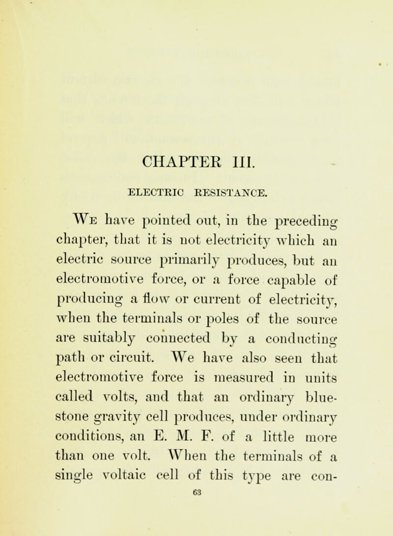 CHAPTER III. ELECTRIC RESISTANCE. We have pointed out, in the preceding chapter, that it is not electricity which an electric source primarily produces, but an electromotive force, or a force capable of producing a flow or current of electricity, when the terminals or poles of the source are suitably connected by a conducting path or circuit. We have also seen that electromotive force is measured in units called volts, and that an ordinary blue- stone gravity cell produces, under ordinary conditions, an E. M. F. of a little more than one volt. When the terminals of a single voltaic cell of this type are con-