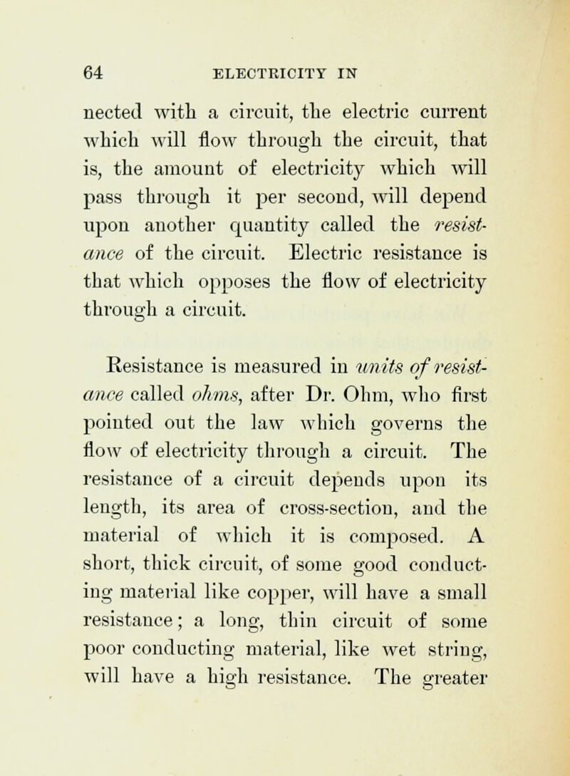 nected with a circuit, the electric current which will flow through the circuit, that is, the amount of electricity which will pass through it per second, will depend upon another quantity called the resist- ance of the circuit. Electric resistance is that which opposes the flow of electricity through a circuit. Resistance is measured in writs of resist- ance called ohms, after Dr. Ohm, who first pointed out the law which governs the flow of electricity through a circuit. The resistance of a circuit depends upon its length, its area of cross-section, and the material of which it is composed. A short, thick circuit, of some good conduct- ing material like copper, will have a small resistance; a long, thin circuit of some poor conducting material, like wet string, will have a high resistance. The greater