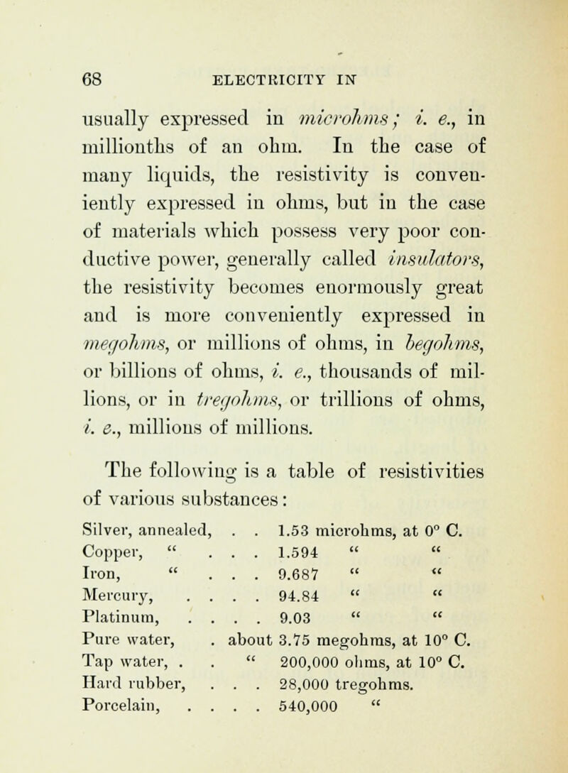 usually expressed in microhms; i. e., in millionths of an ohm. In the case of many liquids, the resistivity is conven- iently expressed in ohms, but in the case of materials which possess very poor con- ductive power, generally called insulators, the resistivity becomes enormously great and is more conveniently expressed in megohms, or millions of ohms, in begohms, or billions of ohms, i. e., thousands of mil- lions, or in tregohms, or trillions of ohms, i. e., millions of millions. The following is a table of resistivities of various substances: Silver, annealed, Copper,  Iron, Mercury, Platinum, Pure water, Tap water, . Hard rubber, Porcelain, 1.53 microhms, at 0° C. 1.594   9.687   94.84   9.03   about 3.75 megohms, at 10° C.  200,000 ohms, at 10° C. . . 28,000 tregohms. . . 540,000 