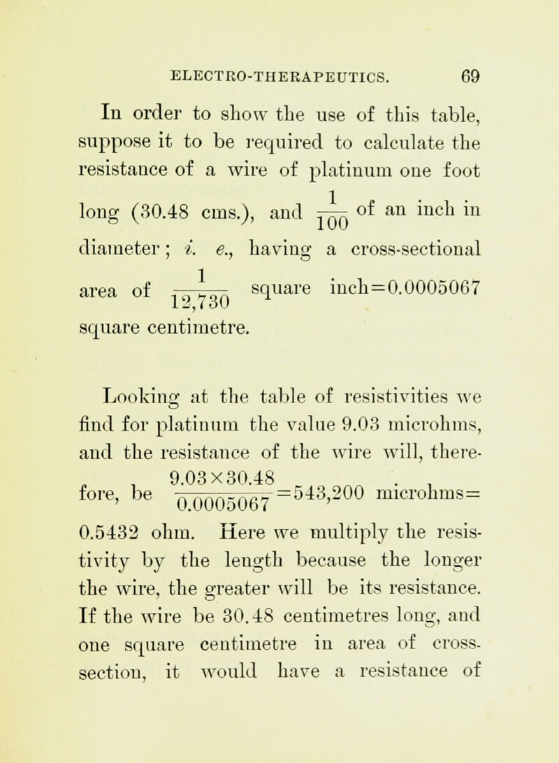 In order to show the use of this table, suppose it to be required to calculate the resistance of a wire of platinum oue foot long (30.48 cms.), and j^x of an inch in diameter; *. e., having a cross-sectional area of —^ square inch=0.0005067 square centimetre. Looking at the table of resistivities we find for platinum the value 9.03 microhms, and the resistance of the wire will, there- 9.03X30.48 . , fore' be 0.0005067==543'200 microhms= 0.5432 ohm. Here we multiply the resis- tivity by the length because the longer the wire, the greater will be its resistance. If the wire be 30.48 centimetres long, and one square centimetre in area of cross- sectiou, it would have a resistance of