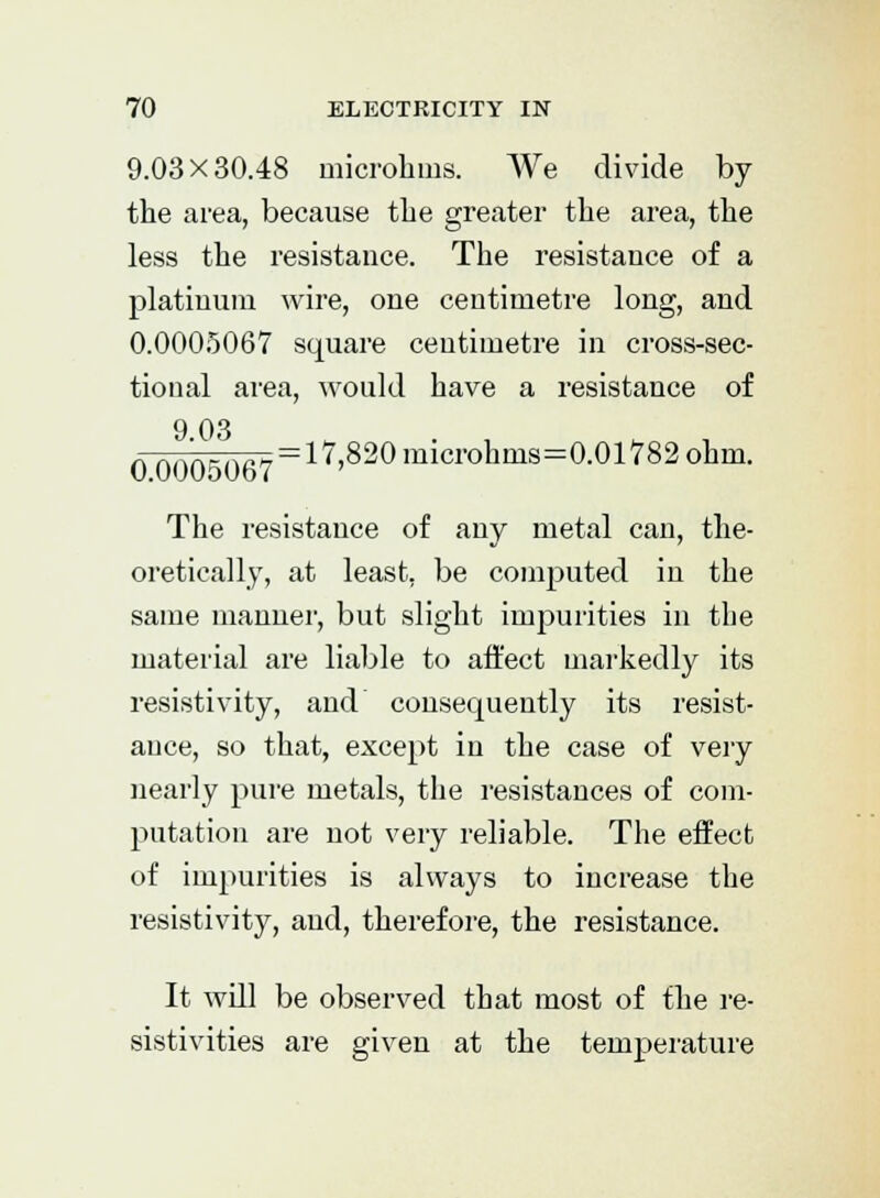 9.03X30.48 microhms. We divide by the area, because the greater the area, the less the resistance. The resistance of a platinum wire, one centimetre long, and 0.0005067 square centimetre in cross-sec- tional area, would have a resistance of 9.03 0.0005067 a 7,820 microhnis=0.0l782 ohm. The resistance of any metal can, the- oretically, at least, be computed in the same manner, but slight impurities in the material are liable to affect markedly its resistivity, and consecpaently its resist- ance, so that, except in the case of very nearly pure metals, the resistances of com- putation are not very reliable. The effect of impurities is always to increase the resistivity, and, therefore, the resistance. It will be observed that most of the re- sistivities are given at the temperature