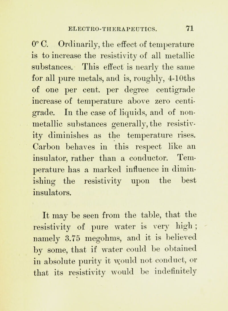 0° C. Ordinarily, the effect of temperature is to increase the resistivity of all metallic substances. This effect is nearly the same for all pure metals, and is, roughly, -4-lOths of one per cent, per degree centigrade increase of temperature above zero centi- grade. In the case of liquids, and of non- metallic substances generally, the resistiv- ity diminishes as the temperature rises. Carbon behaves in this respect like an insulator, rather than a conductor. Tem- perature has a marked influence in dimin- ishing the resistivity upon the best insulators. It may be seen from the table, that the resistivity of pure water is very high ; namely 3.75 megohms, and it is believed by some, that if water could be obtained in absolute purity it would not conduct, or that its resistivity would be indefinitely