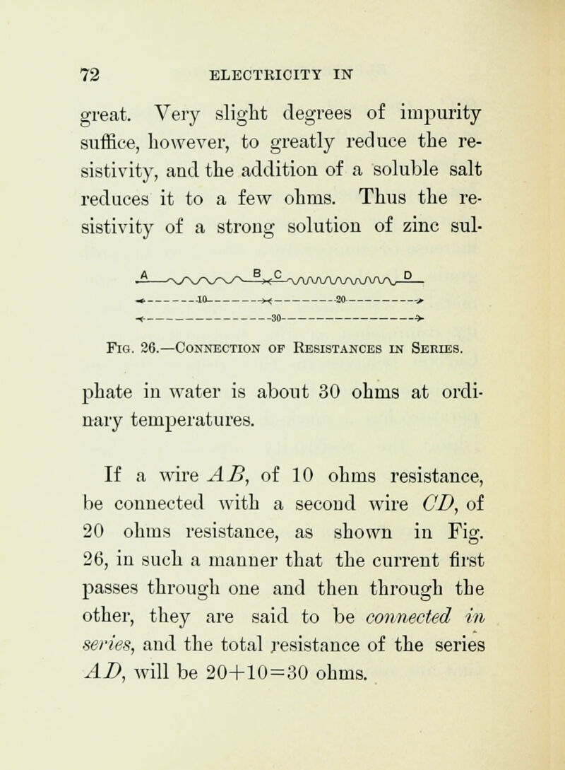 great. Very slight degrees of impurity suffice, however, to greatly reduce the re- sistivity, and the additiou of a soluble salt reduces it to a few ohms. Thus the re- sistivity of a strong solution of zinc sul- -^£^V\AftA/W\-AA/V-5— ..10 x -20- 30 Fig. 26.—Connection of Resistances in Series. phate in water is about 30 ohms at ordi- nary temperatures. If a wire AB, of 10 ohms resistance, be connected with a second wire CD, of 20 ohms resistance, as shown in Fig. 26, in such a manner that the current first passes through one and then through the other, they are said to be connected in series, and the total resistance of the series AD, will be 20+10 = 30 ohms.