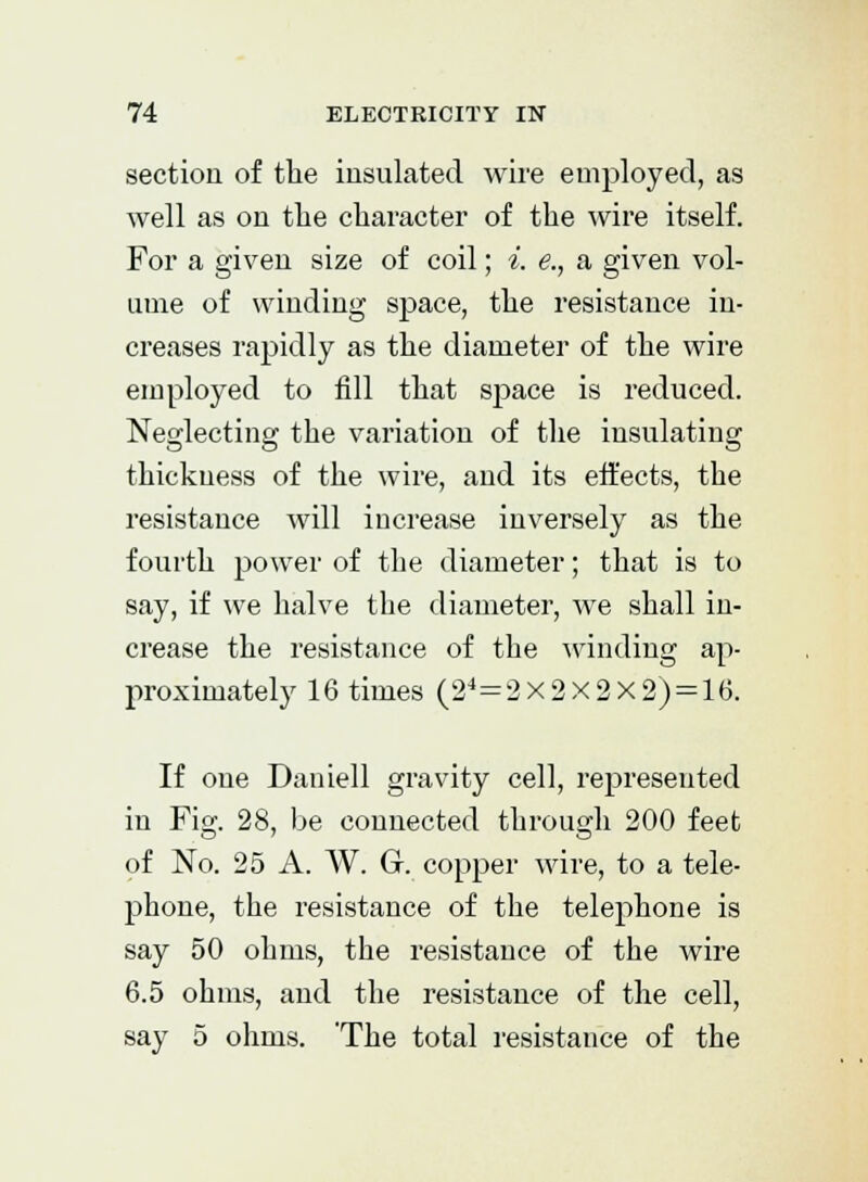 section of the insulated wire employed, as well as on the character of the wire itself. For a given size of coil; i. e., a given vol- ume of winding space, the resistance in- creases rapidly as the diameter of the wire employed to fill that space is reduced. Neglecting the variation of the insulating thickness of the wire, and its effects, the resistance will increase inversely as the fourth power of the diameter; that is to say, if we halve the diameter, we shall in- crease the resistance of the winding ap- proximately 16 times (24=2x2x2x2) = 16. If one Daniell gravity cell, represented in Fig. 28, be connected through 200 feet of No. 25 A. W. G. copper wire, to a tele- phone, the resistance of the telephone is say 50 ohms, the resistance of the wire 6.5 ohms, and the resistance of the cell, say 5 ohms. 'The total resistance of the