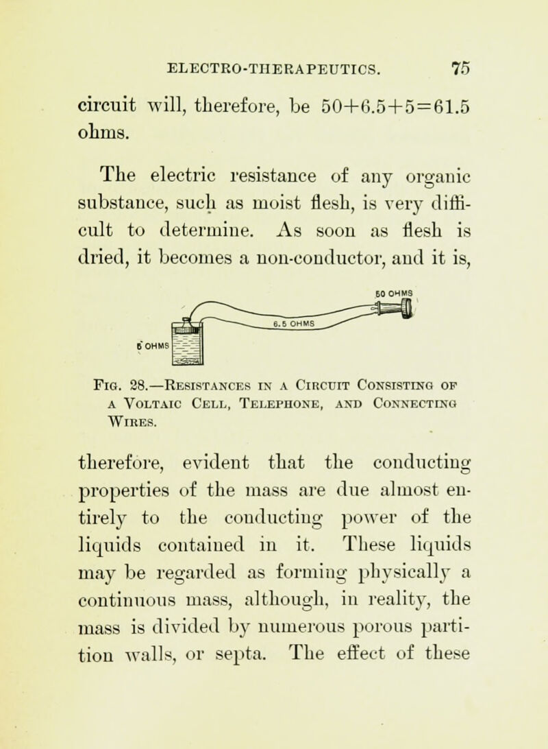 circuit will, therefore, be 504-6.5+5 = 61.5 ohms. The electric resistance of any organic substance, such as moist flesh, is very diffi- cult to determine. As soon as flesh is dried, it becomes a non-conductor, and it is, Fig. 28.—Resistances in a Circuit Consisting op a Voltaic Cell, Telephone, and Connecting Wires. therefore, evident that the conducting properties of the mass are due almost en- tirely to the conducting power of the liquids contained in it. These liquids may be regarded as forming physically a continuous mass, although, in reality, the mass is divided by numerous porous parti- tion walls, or septa. The effect of these