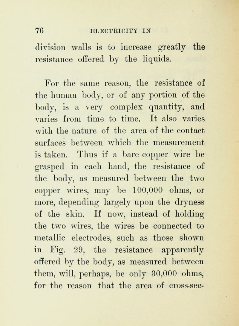 division walls is to increase greatly the resistance offered by the liquids. For the same reason, the resistance of the human bod}r, or of any portion of the body, is a very complex quantity, and varies from time to time. It also varies with the nature of the area of the contact surfaces between which the measurement is taken. Thus if a bare copper wire be grasped in each hand, the resistance of the body, as measured between the two copper wires, may be 100,000 ohms, or more, depending largely upon the dryness of the skin. If now, instead of holding the two wires, the wires be connected to metallic electrodes, such as those shown in Fig. 29, the resistance apparently offered by the body, as measured between them, will, perhaps, be only 30,000 ohms, for the reason that the area of cross-sec-