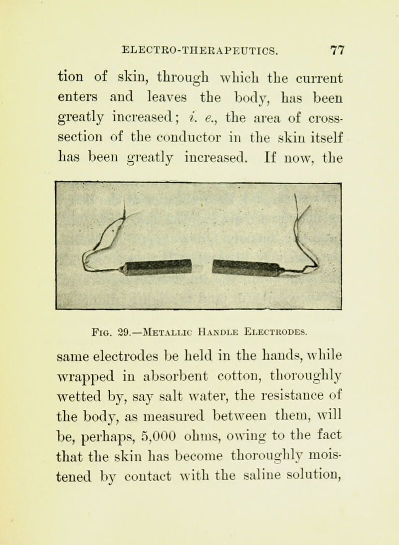 tion of skin, through which the current enters and leaves the body, has been greatly increased; i. <?., the area of cross- section of the conductor in the skin itself has been greatly increased. If now, the Fig. 29.—Metallic Handle Electrodes. same electrodes be held in the hands, while wrapped in absorbent cotton, thoroughly wetted by, say salt water, the resistance of the body, as measured between them, will be, perhaps, 5,000 ohms, owing to the fact that the skin has become thoroughly mois- tened by contact with the saline solution,