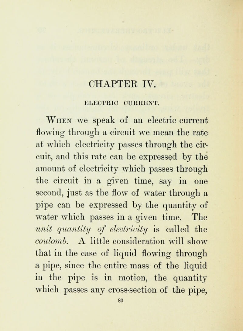 CHAPTER IV. ELECTRIC CURRENT. When we speak of an electric current flowing through a circuit we mean the rate at which electricity passes through the cir- cuit, and this rate can be expressed by the amount of electricity which passes through the circuit in a given time, say in one second, just as the flow of water through a pipe can be expressed by the quantity of water which passes in a given time. The unit quantity of electricity is called the coulomb. A little consideration will show that in the case of liquid flowing through a pipe, since the entire mass of the liquid in the pipe is in motion, the quantity which passes any cross-section of the pipe,