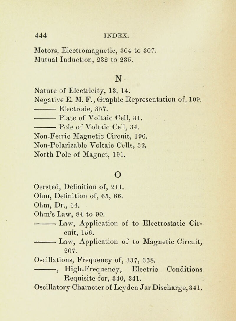 Motors, Electromagnetic, 304 to 307. Mutual Induction, 232 to 235. N Nature of Electricity, 13, 14. Negative E. M. F., Graphic Representation of, 109. Electrode, 357. Plate of Voltaic Cell, 31. Pole of Voltaic Cell, 34. Non-Ferric Magnetic Circuit, 196. Non-Polarizable Voltaic Cells, 32. North Pole of Magnet, 191. o Oersted, Definition of, 211. Ohm, Definition of, 65, 66. Ohm, Dr., 64. Ohm's Law, 84 to 90. Law, Application of to Electrostatic Cir- cuit, 156. Law, Application of to Magnetic Circuit, 207. Oscillations, Frequency of, 337, 338. , High-Frequency, Electric Conditions Requisite for, 340, 341. Oscillatory Character of Leyden Jar Discharge, 341.