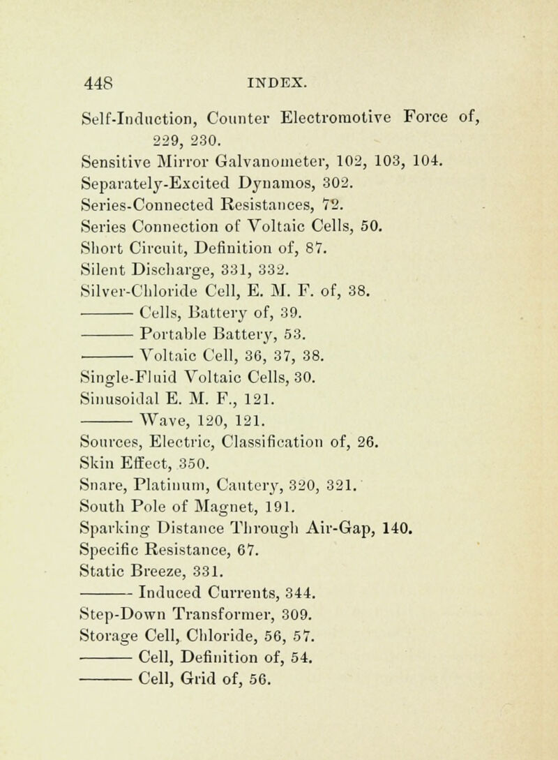 Self-Induction, Counter Electromotive Force of, 229, 230. Sensitive Mirror Galvanometer, 102, 103, 104. Separately-Excited Dynamos, 302. Series-Connected Resistances, 72. Series Connection of Voltaic Cells, 50. Short Circuit, Definition of, 8V. Silent Discharge, 331, 332. Silver-Chloride Cell, E. M. F. of, 38. Cells, Battery of, 39. Portable Battery, 53. ■ Voltaic Cell, 36, 37, 38. Single-Fluid Voltaic Cells, 30. Sinusoidal E. M. F., 121. Wave, 120, 121. Sources, Electric, Classification of, 26. Skin Etfect, 350. Snare, Platinum, Cautery, 320, 321. South Pole of Magnet, 191. Sparking Distance Through Air-Gap, 140. Specific Resistance, 67. Static Breeze, 331. Induced Currents, 344. Step-Down Transformer, 309. Storage Cell, Chloride, 56, 57. Cell, Definition of, 54. Cell, Grid of, 56.