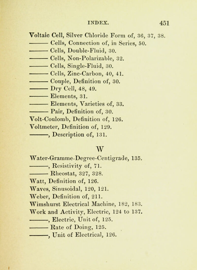 Voltaic Cell, Silver Chloride Form of, 36, 37, 38. Cells, Connection of, in Series, 50. Cells, Double-Fluid, 30. Cells, Non-Polarizable, 32. Cells, Single-Fluid, 30. Cells, Zinc-Carbon, 40, 41. Couple, Definition of, 30. Dry Cell, 48, 49. Elements, 31. Elements, Varieties of, 33. Pair, Definition of, 30. Volt-Coulomb, Definition of, 126. Voltmeter, Definition of, 129. , Description of, 131. w Water-Gramme-Degree-Centigrade, 135. , Resistivity of, 71. Rheostat, 327, 328. Watt, Definition of, 126. Waves, Sinusoidal, 120, 121. Weber, Definition of, 211. Wimshurst Electrical Machine, 182, 183. Work and Activity, Electric, 124 to 137. , Electric, Unit of, 125. Rate of Doing, 125. , Unit of Electrical, 126.