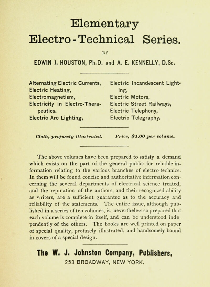 Elementary- Electro-Technical Series. EDWIN J. HOUSTON, Ph.D. and A. E. KENNELLY, D.Sc. Alternating Electric Currents, Electric Incandescent Light- Electric Heating, ing, Electromagnetism, Electric Motors, Electricity in Electro-Thera- Electric Street Railways, peutics, Electric Telephony, Electric Arc Lighting, Electric Telegraphy. Cloth, pro/tisely illustrated. Price, $1.00 per volume. The above volumes have been prepared to satisfy a demand which exists on the part of the general public for reliable in- formation relating to the various branches of electro-technics. In them will be found concise and authoritative information con- cerning the several departments of electrical science treated, and the repulation of the authors, and their recognized ability as writers, are a sufficient guarantee as to the accuracy and reliability of the statements. The entire issue, although pub- lished in a series of ten volumes, is, nevertheless so prepared that each volume is complete in itself, and can be understood inde- pendently of the others. The books are well printed on paper of special quality, profusely illustrated, and handsomely bound in covers of a special design. The W. J. Johnston Company, Publishers,