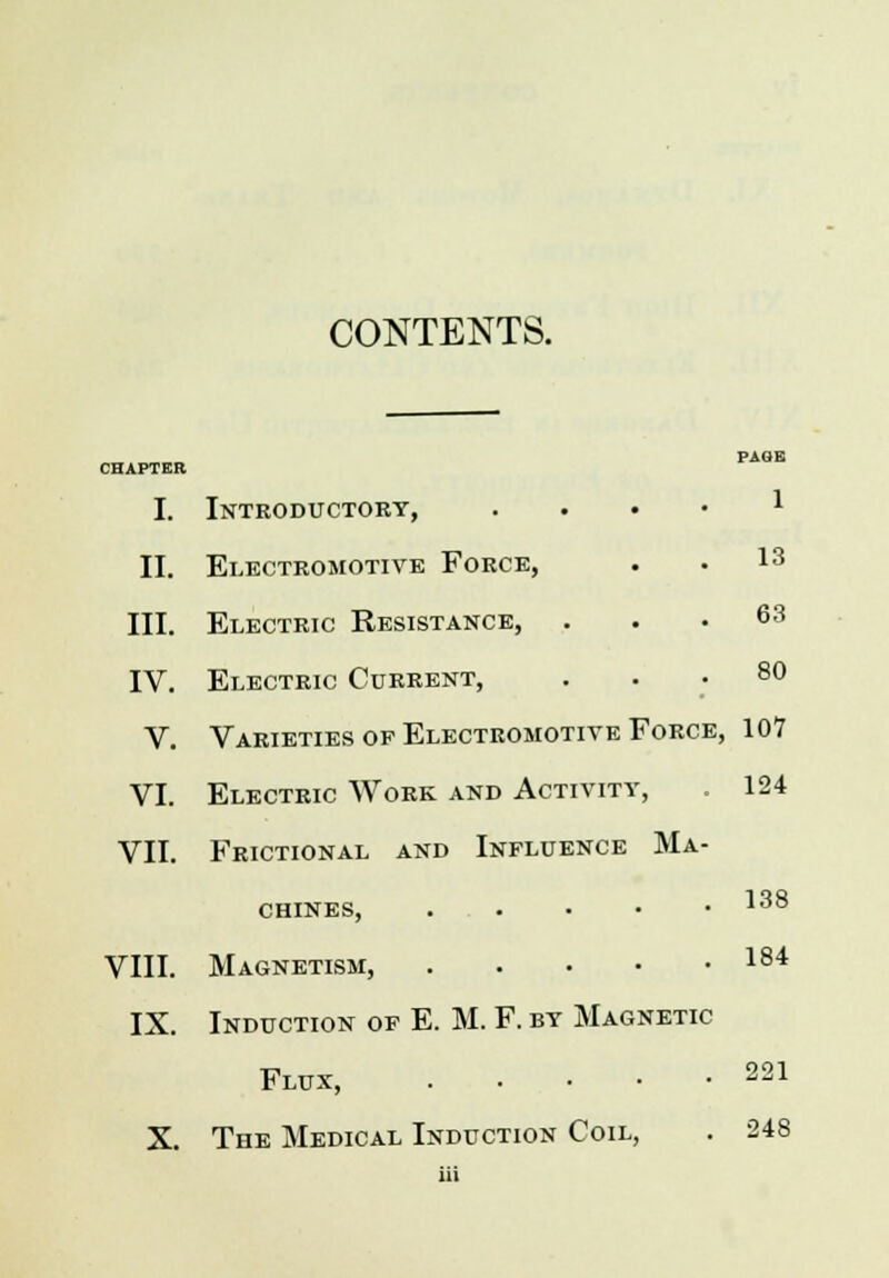 CONTENTS. PAGR CHAPTER I. Introductory, * II. Electromotive Force, • • l3 III. Electric Resistance, . . .63 IV. Electric Current, ... 80 V. Varieties of Electromotive Force, 107 VI. Electric Work and Activity, . 124 VII. Frictional and Influence Ma- chines, . . • • • 138 VIII. Magnetism, 184 IX. Induction of E. M. F. by Magnetic Flux, 221 X. The Medical Induction Coil, . 248