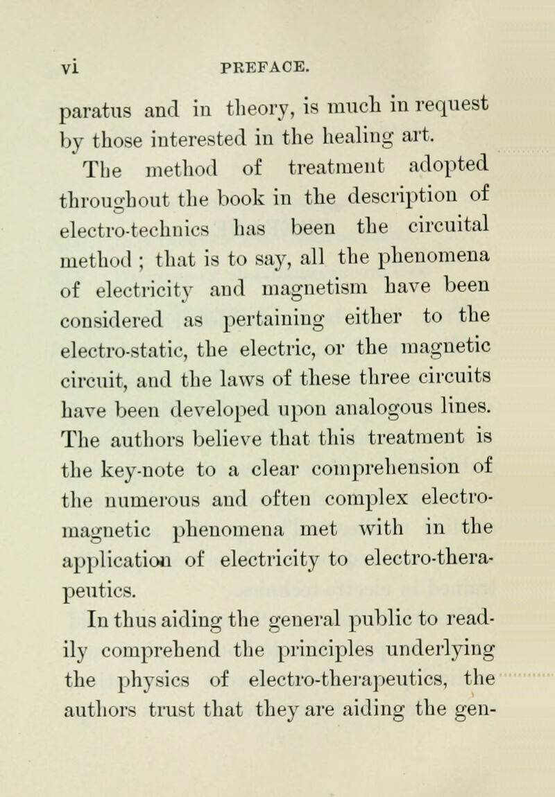 paratus and in theory, is much in request by those interested in the healing art. The method of treatment adopted throughout the book in the description of electro-techuics has been the circuital method ; that is to say, all the phenomena of electricity and magnetism have been considered as pertaining either to the electro-static, the electric, or the magnetic circuit, and the laws of these three circuits have been developed upon analogous lines. The authors believe that this treatment is the key-note to a clear comprehension of the numerous and often complex electro- magnetic phenomena met with in the application of electricity to electro-thera- peutics. In thus aiding the general public to read- ily comprehend the principles underlying the physics of electro-therapeutics, the authors trust that they are aiding the gen-