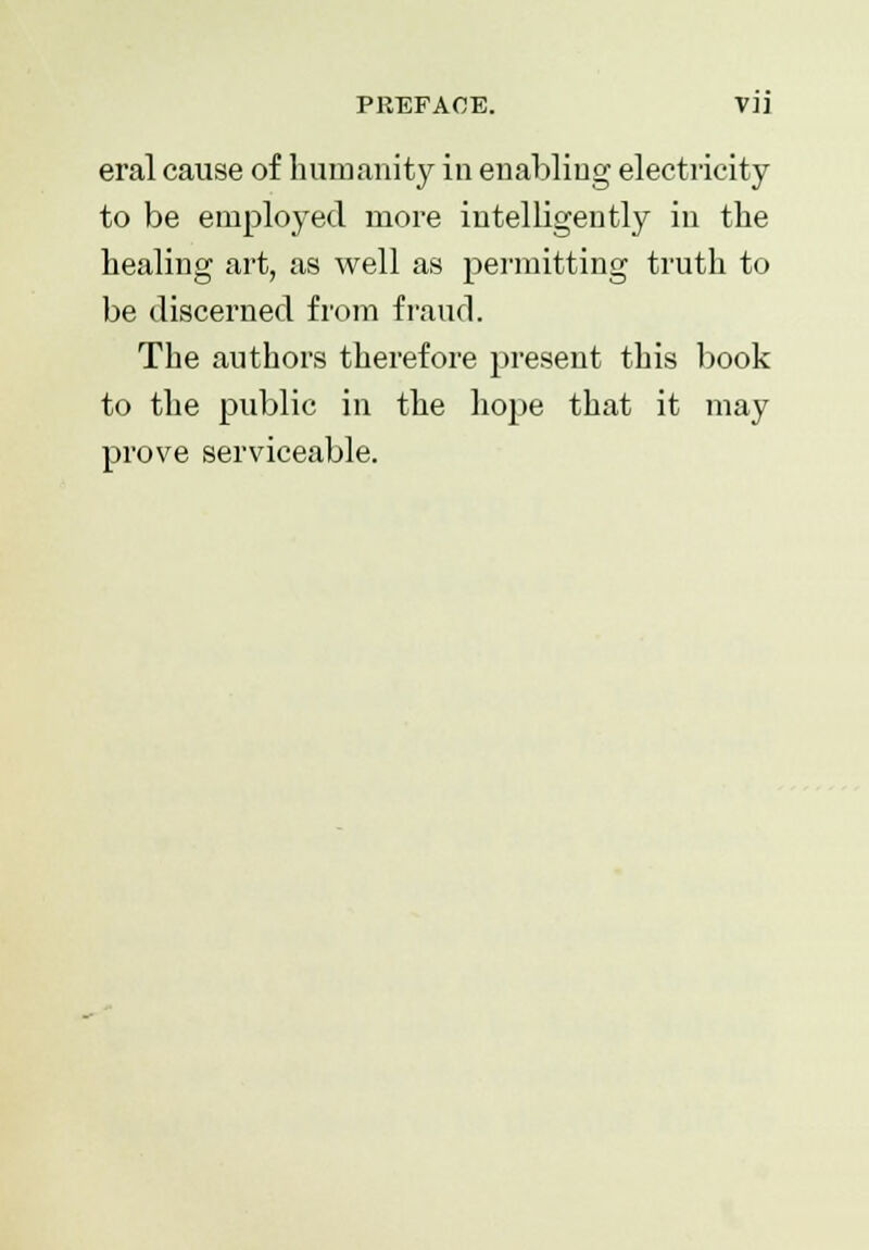 PREFACE. VH eral cause of humanity in enabling electricity to be employed more intelligently in the healing art, as well as permitting truth to be discerned from fraud. The authors therefore present this book to the public in the hope that it may prove serviceable.