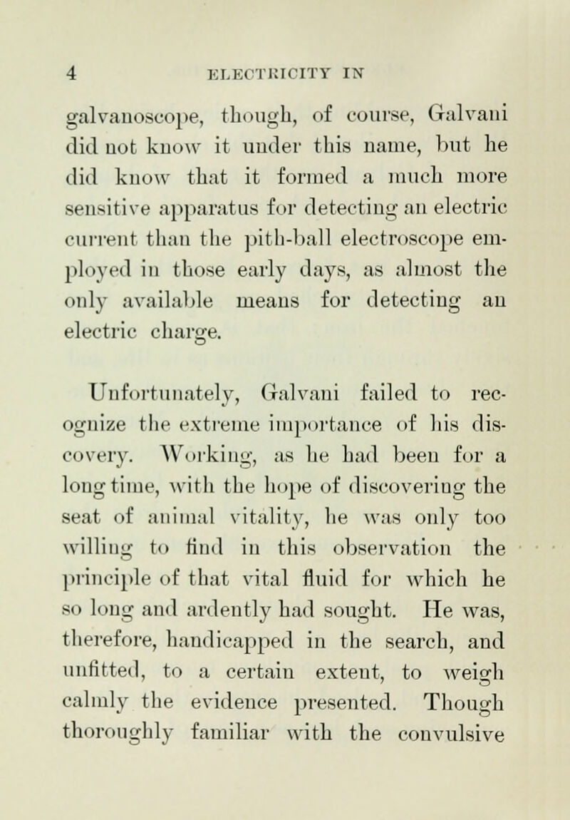 galvanoscope, though, of course, Gulvaui did uot know it under this name, but he did know that it formed a much more sensitive apparatus for detecting an electric current than the pith-ball electroscope em- ployed in those early days, as almost the only available means for detecting an electric charge. Unfortunately, Galvani failed to rec- ognize the extreme importance of his dis- covery. Working, as he had been for a longtime, with the hope of discovering the seat of animal vitality, he was only too willing to find in this observation the principle of that vital fluid for which he so long and ardently had sought. He was, therefore, handicapped in the search, and unfitted, to a certain extent, to weig-h calmly the evidence presented. Though thoroughly familiar with the convulsive