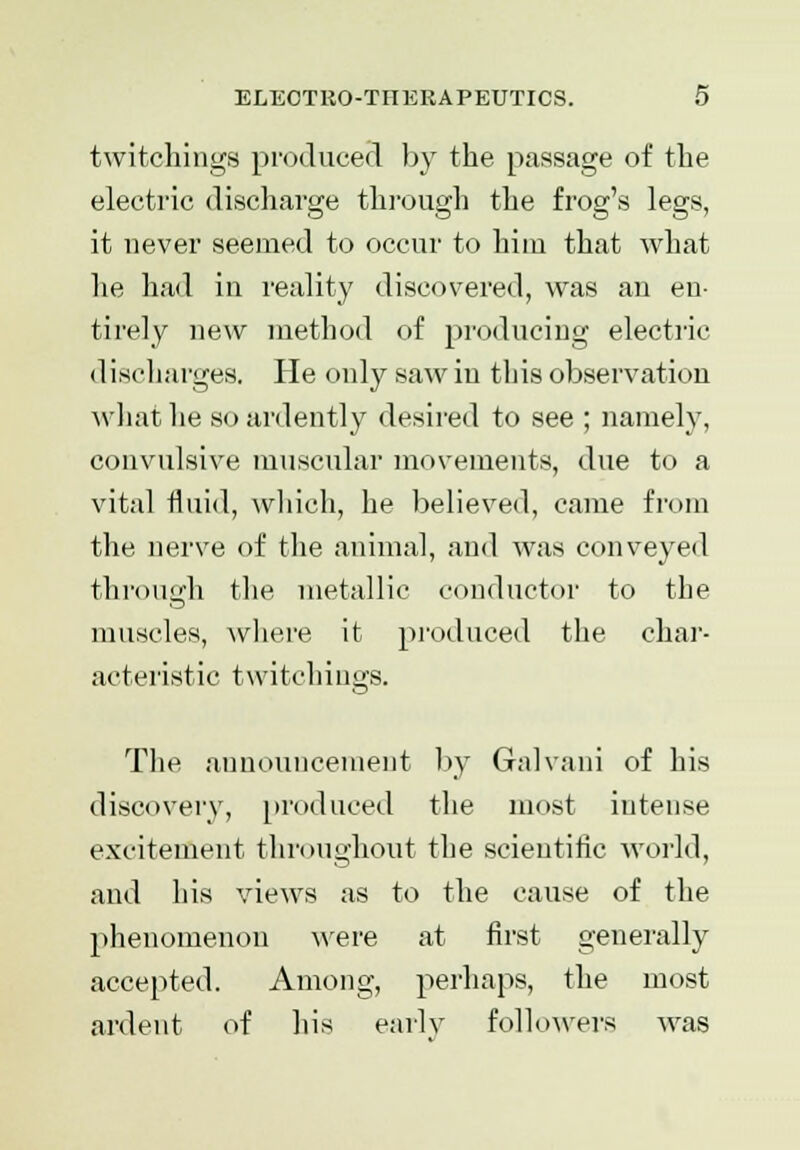 twitchings produced by the passage of the electric discharge through the frog's legs, it never seemed to occur to hiiu that what he had in reality discovered, was an en- tirely new method of producing electric dischargee. He only saw in this observation what he so ardently desired to see ; namely, convulsive muscular movements, due to a vital fluid, which, he believed, came from the nerve of the animal, and was conveyed through the metallic conductor to the muscles, where it produced the char- acteristic twitchings. The announcement by Galvani of his discovery, produced the most intense excitement throughout the scientific world, and his views as to the cause of the phenomenon were at first generally accepted. Among, perhaps, the most ardent of his early followers was