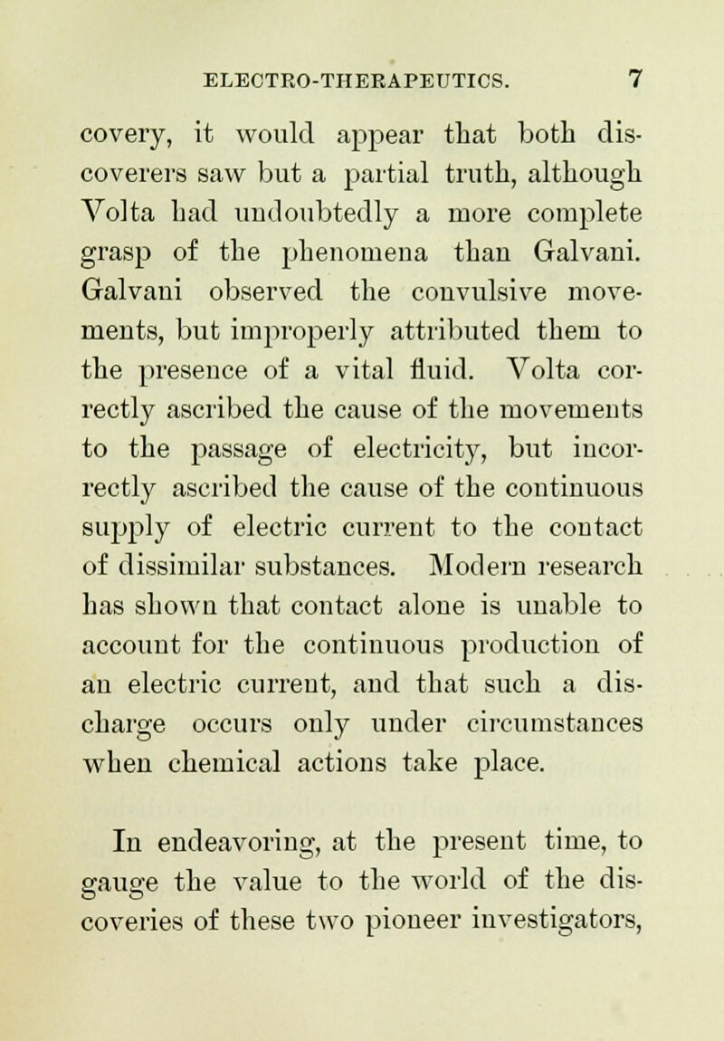 covery, it would appear that both dis- coverers saw but a partial truth, although Volta had undoubtedly a more complete grasp of the phenomena thau Galvani. Galvani observed the convulsive move- ments, but improperly attributed them to the presence of a vital fluid. Volta cor- rectly ascribed the cause of the movements to the passage of electricity, but incor- rectly ascribed the cause of the continuous supply of electric current to the contact of dissimilar substances. Modern research has shown that contact alone is unable to account for the continuous production of an electric current, and that such a dis- charge occurs only under circumstances when chemical actions take place. In endeavoring, at the present time, to gauge the value to the world of the dis- coveries of these two pioneer investigators,