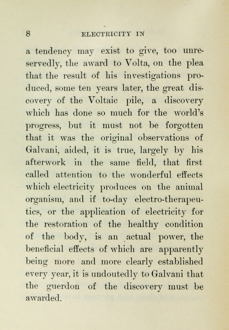 a tendency may exist to give, too unre- servedly, the award to Volta, on the plea that the result of his investigations pro- duced, some ten years later, the great dis- covery of the Voltaic pile, a discovery which has done so much for the world's progress, but it must not be forgotten that it was the original observations of Gralvani, aided, it is true, largely by his afterwork in the same field, that first called attention to the wonderful effects which electricity produces on the animal organism, and if to-day electro-therapeu- tics, or the application of electricity for the restoration of the healthy condition of the body, is an actual power, the beneficial effects of which are apparently being more and more clearly established every year, it is undoutedly to Galvani that the guerdon of the discovery must be awarded.