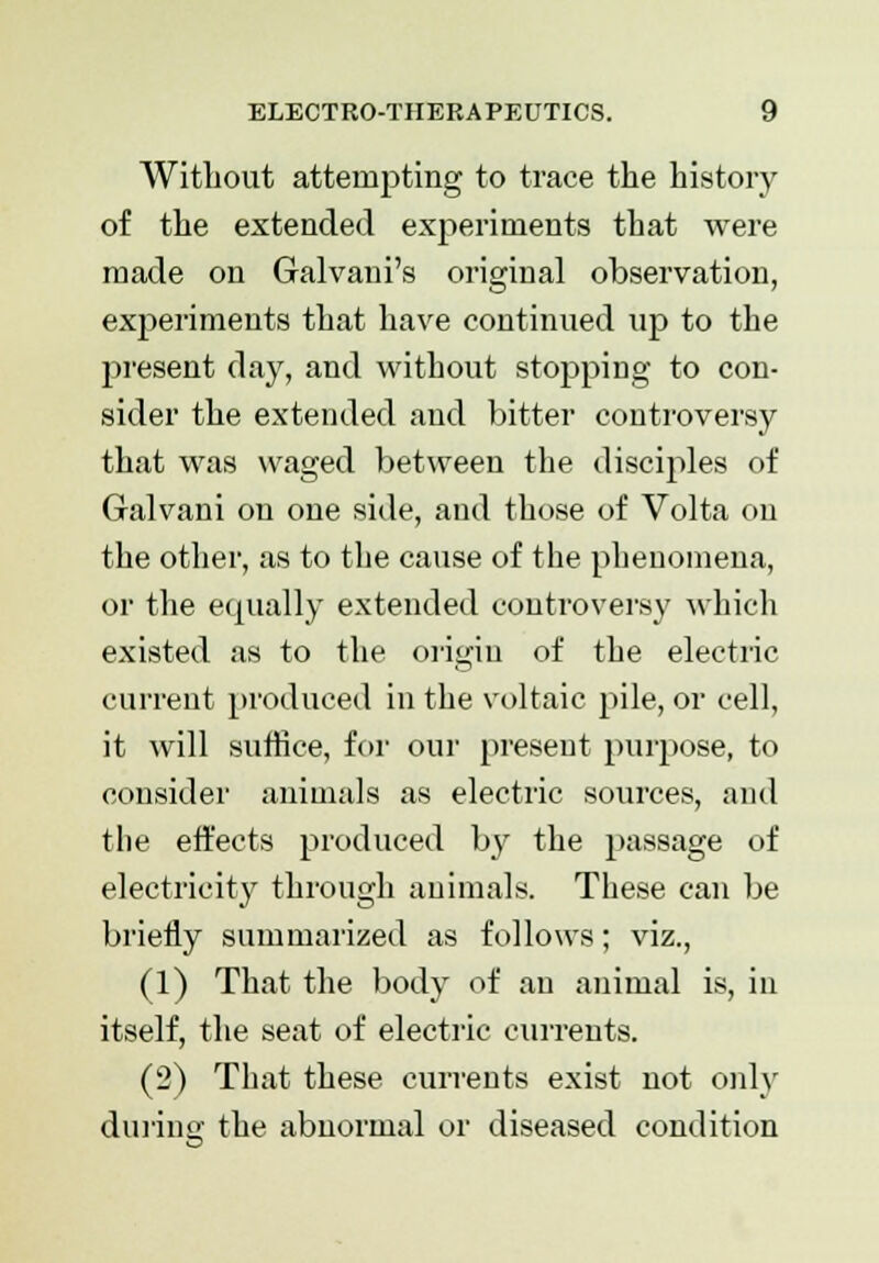 Without attempting to trace the history of the extended experiments that were made on Galvani's original observation, experiments that have continued up to the present day, and without stopping to con- sider the extended and bitter controversy that was waged between the disciples of Galvani on one side, and those of Volta on the other, as to the cause of the phenomena, or the equally extended controversy which existed as to the origin of the electric current produced in the voltaic pile, or cell, it will suffice, for our present purpose, to consider animals as electric sources, and the effects produced by the passage of electricity through animals. These can be briefly summarized as follows; viz., (1) That the body of an animal is, in itself, the seat of electric currents. (2) That these currents exist not only during the abnormal or diseased condition