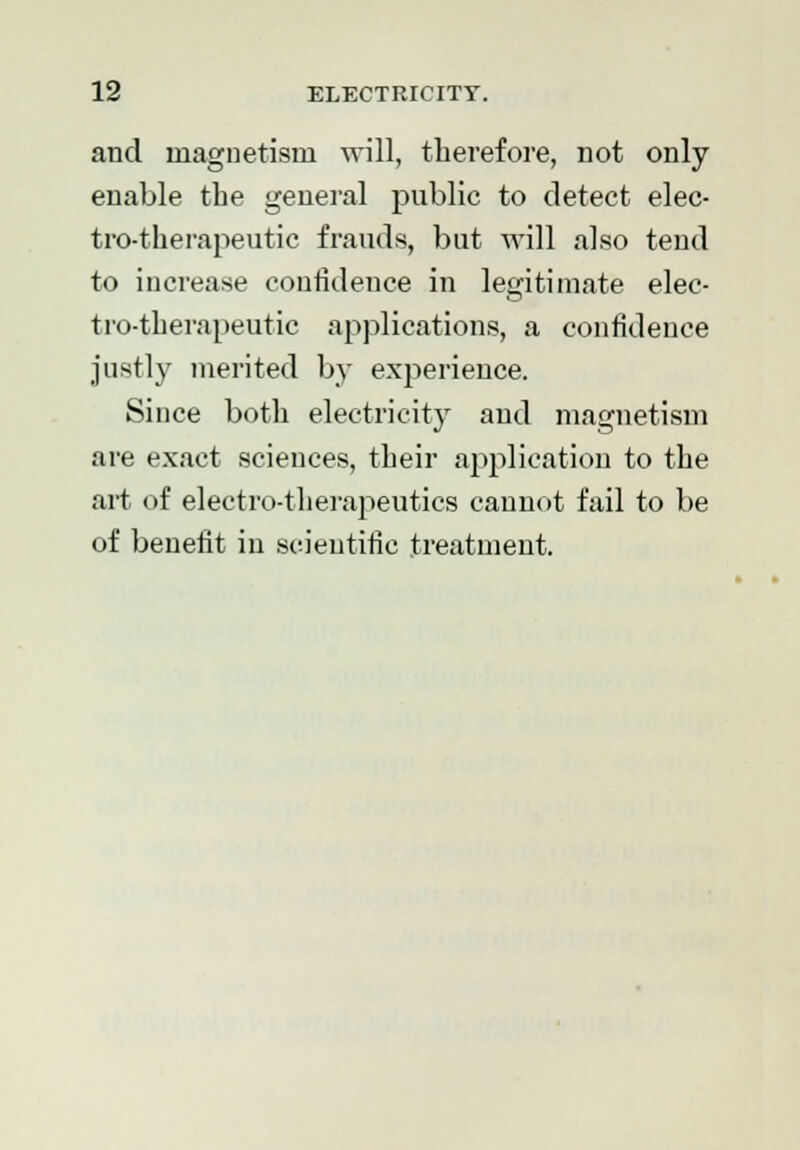 and magnetism will, therefore, not only enable the general public to detect elec- tro-therapeutic frauds, but will also tend to increase confidence in legitimate elec- tro-therapeutic applications, a confidence justly merited by experience. Since both electricity and magnetism are exact sciences, their application to the art of electro-therapeutics cannot fail to be of benefit in scientific treatment.