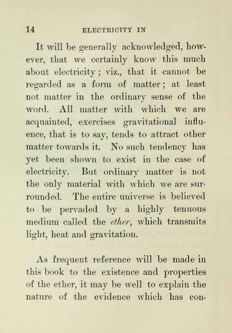 It will be generally acknowledged, how- ever, that we certainly know this much about electricity ; viz., that it cannot be regarded as a form of matter; at least not matter in the ordinary sense of the word. All matter with which we are acquainted, exercises gravitational influ- ence, that is to say, tends to attract other matter towards it. No such tendency has yet been shown to exist in the case of electricity. But ordinary matter is not the only material with which we are sur- rounded. The entire universe is believed to be pervaded by a highly tenuous medium called the ether, which transmits light, heat and gravitation. As frequent reference will be made in this book to the existence and properties of the ether, it may be well to explain the nature of the evidence which has con-