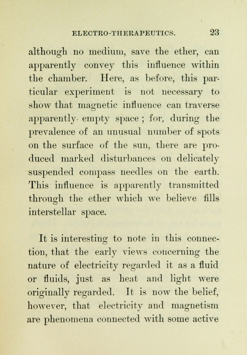 although no medium, save the ether, can apparently convey this influence within the chamber. Here, as before, this par- ticular experiment is not necessary to show that magnetic influence can traverse apparently empty space ; for, during the prevalence of an unusual number of spots on the surface of the sun, there are pro- duced marked disturbances on delicately suspended compass needles on the earth. This influence is apparently transmitted through the ether which ^ve believe fills interstellar sjiace. It is interesting to note in this connec- tion, that the early views concerning the nature of electricity regarded it as a fluid or fluids, just as heat and light were originally regarded. It is now the belief, however, that electricity and magnetism are phenomena connected with some active