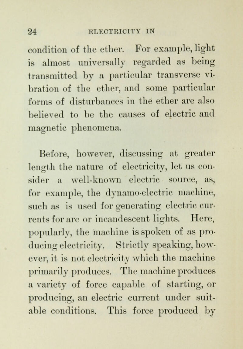 condition of the ether. For example, light is almost universally regarded as being transmitted by a particular transverse vi- bration of the ether, and some particular forms of disturbances in the ether are also believed to be the causes of electric and magnetic phenomena. Before, however, discussing at greater length the nature of electricity, let us con- sider a well-known electric source, as, for example, the dynamo-electric machine, such as is used for generating electric cur- rents for arc or incandescent lights. Here, popularly, the machine is spoken of as pro- ducing electricity. Strictly speaking, how- ever, it is not electricity which the machine primarily produces. The machine produces a variety of force capable of starting, or producing, an electric current under suit- able conditions. This force produced by