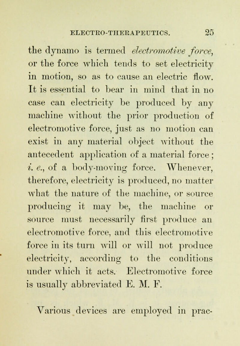 the dynamo is termed electromotive force, or the force which tends to set electricity in motion, so as to cause an electric flow. It is essential to bear in mind that in no case can electricity be produced by any machine without the prior production of electromotive force, just as no motion can exist in any material object without the antecedent application of a material force ; i. e., of a body-moving force. Whenever, therefore, electricity is produced, no matter what the nature of the machine, or source producing it may be, the machine or source must necessarily first produce an electromotive force, and this electromotive force in its turn will or will not produce electricity, according to the conditions under which it acts. Electromotive force is usually abbreviated E. M. F. Various devices are employed in prac-