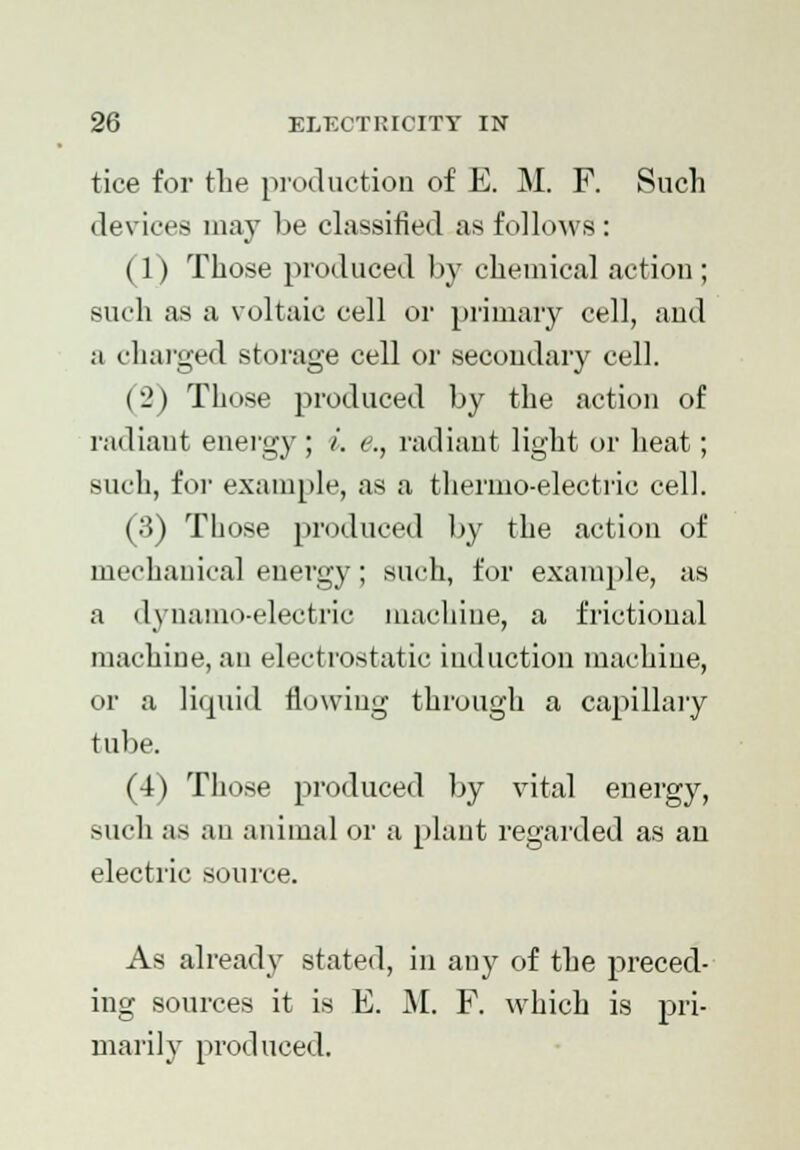 tice for the production of E. M. F. Such devices may be classified as follows: (1) Those produced by chemical action; such as a voltaic cell or primary cell, and a charged storage cell or secondary cell. (2) Those produced by the action of radiant energy ; /'. e., radiant light or heat; such, for example, as a thermo-electric cell. (3) Those produced by the action of mechanical energy; such, for example, as a dynamo-electric machine, a frictioual machine, an electrostatic induction machine, or a liquid flowing through a capillary tube. (4) Those produced by vital energy, such as an animal or a plant regarded as an electric source. As already stated, in any of the preced- ing sources it is E. M. F. which is pri- marily produced.