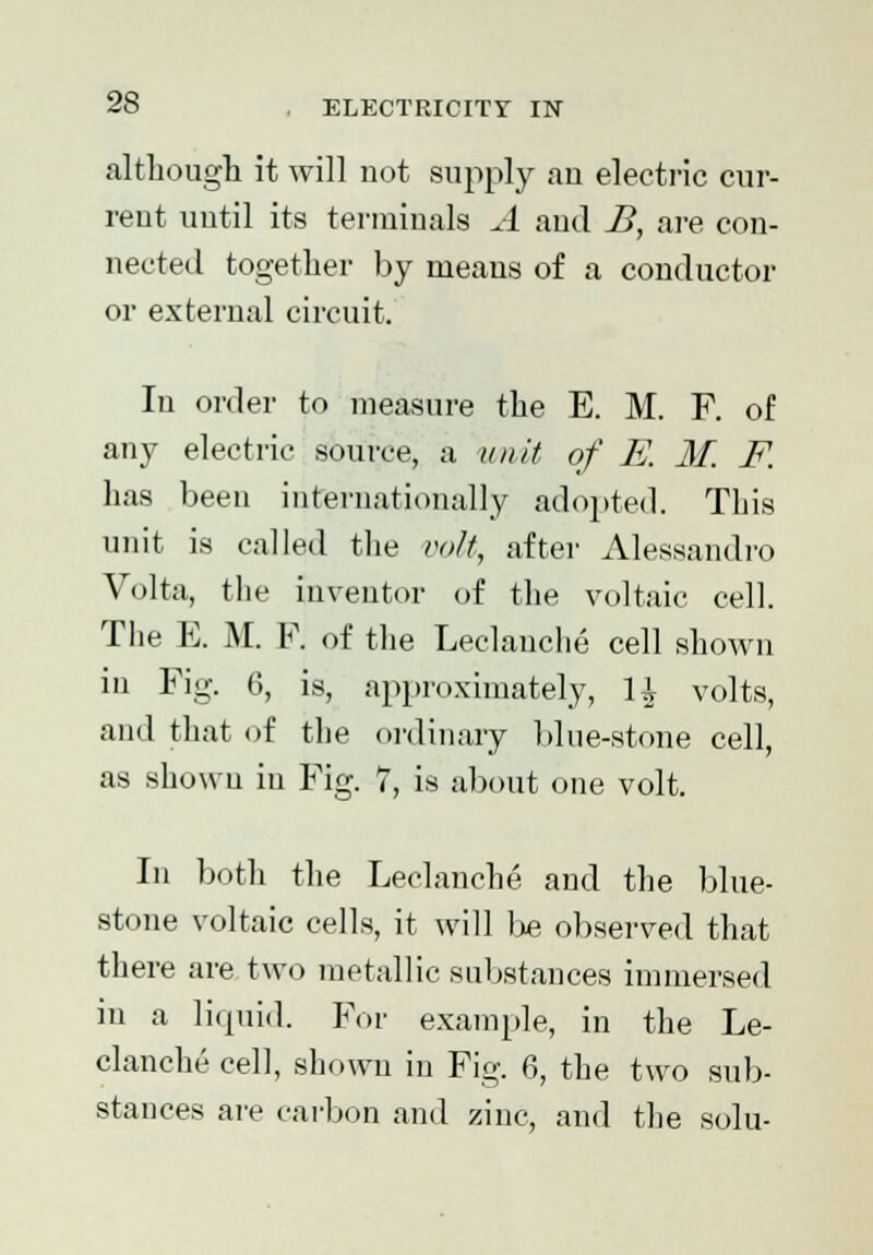 although it will not supply an electric cur- rent until its terminals A and B, are con- nected together by nieaus of a conductor or external circuit. In order to measure the E. M. F. of any electric source, a unit of K M. F. has been internationally adopted. This unit is called the volt, after Alessand.ro Volta, the inventor of the voltaic cell. The E. M. F. of the Leclauche cell shown in Fig. 6, is, approximately, U volts, and that of the ordinary blue-stone cell, as showu in Fig. 7, is about one volt. In both the Leclanche and the blue- stone voltaic cells, it will l>e observed that there are two metallic substances immersed in a liquid. For example, in the Le- clanche cell, shown in Fig. 6, the two sub- stances are carbon and zinc, and the solu-