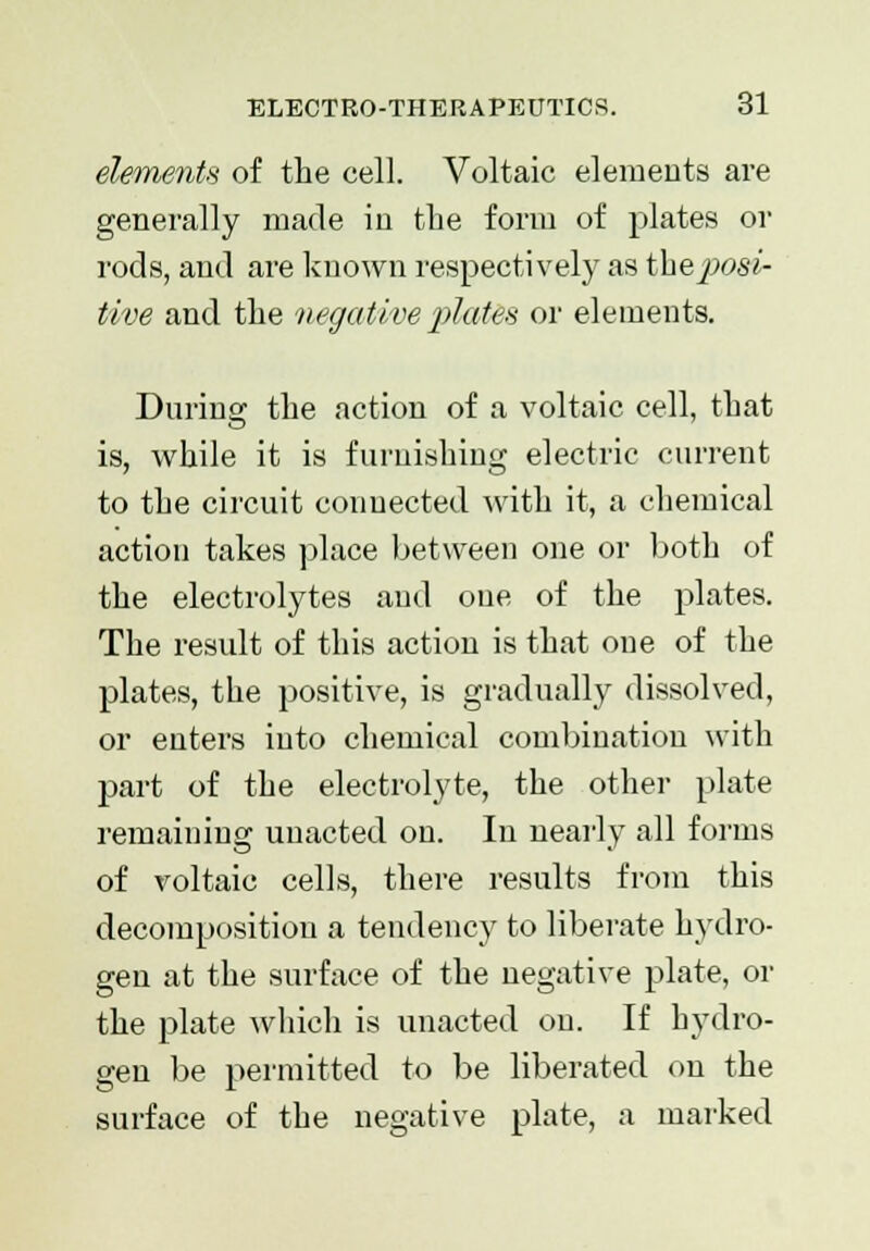 elements of the cell. Voltaic elements are generally made in the form of plates or rods, and are known respectively as t\ieposi- tive and the negative plates or elements. During the action of a voltaic cell, that is, while it is furnishing electric current to the circuit connected with it, a chemical action takes place between one or both of the electrolytes and one of the plates. The result of this action is that one of the plates, the positive, is gradually dissolved, or enters into chemical combination with part of the electrolyte, the other plate remaining unacted on. In nearly all forms of voltaic cells, there results from this decomposition a tendency to liberate hydro- gen at the surface of the negative plate, or the plate which is unacted on. If hydro- gen be permitted to be liberated on the surface of the negative plate, a marked
